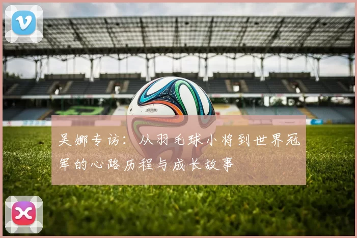 吴娜专访：从羽毛球小将到世界冠军的心路历程与成长故事