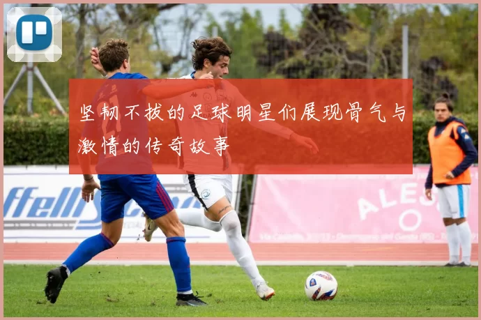 坚韧不拔的足球明星们展现骨气与激情的传奇故事