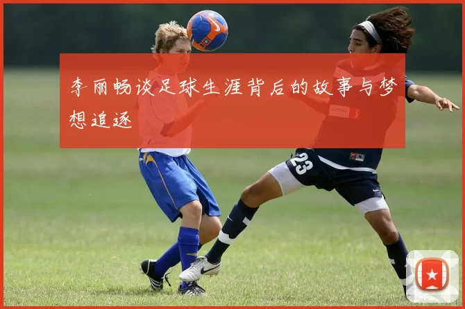 李丽畅谈足球生涯背后的故事与梦想追逐