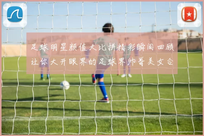 足球明星颜值大比拼精彩瞬间回顾让你大开眼界的足球界帅哥美女合集