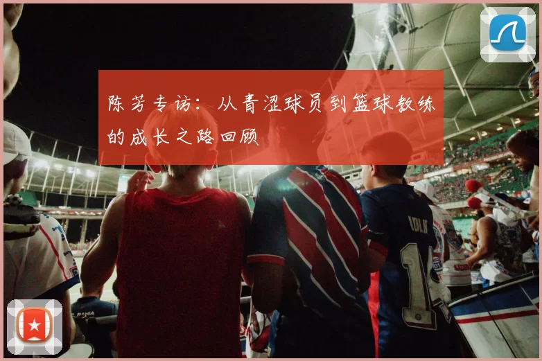 陈芳专访：从青涩球员到篮球教练的成长之路回顾