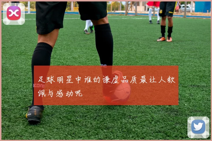 足球明星中谁的谦虚品质最让人钦佩与感动呢
