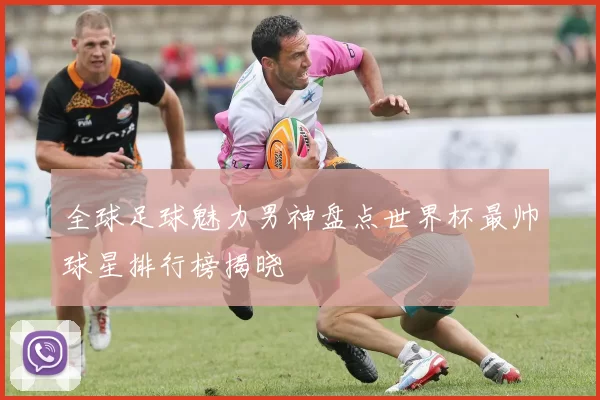 全球足球魅力男神盘点世界杯最帅球星排行榜揭晓