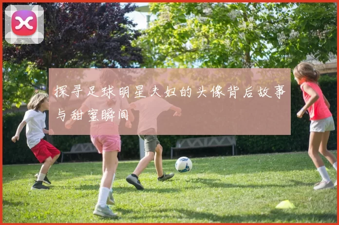 探寻足球明星夫妇的头像背后故事与甜蜜瞬间
