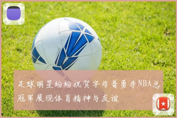 足球明星纷纷祝贺字母哥勇夺NBA总冠军展现体育精神与友谊