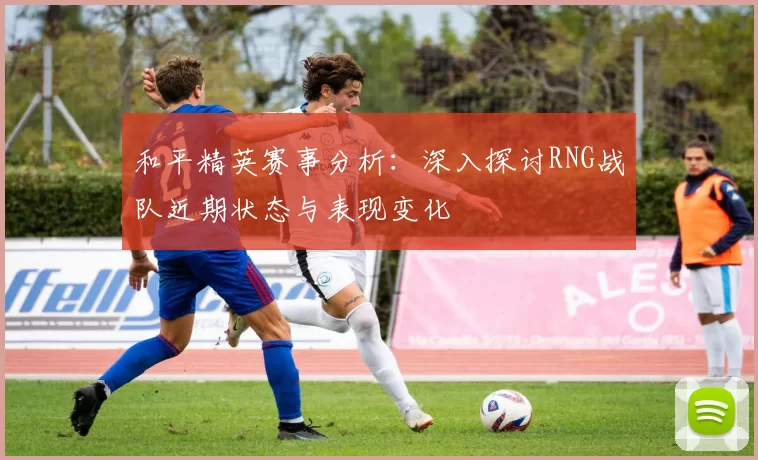 和平精英赛事分析：深入探讨RNG战队近期状态与表现变化