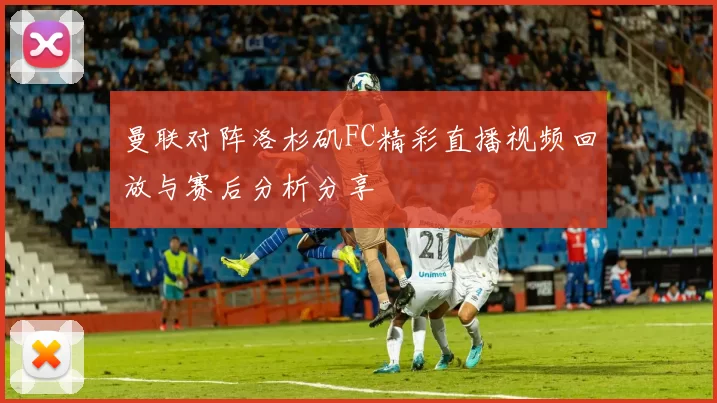 曼联对阵洛杉矶FC精彩直播视频回放与赛后分析分享