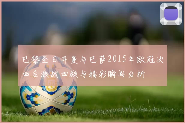 巴黎圣日耳曼与巴萨2015年欧冠次回合激战回顾与精彩瞬间分析