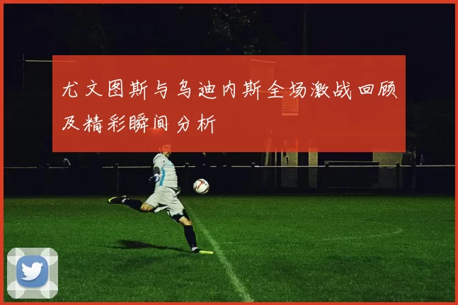 尤文图斯与乌迪内斯全场激战回顾及精彩瞬间分析