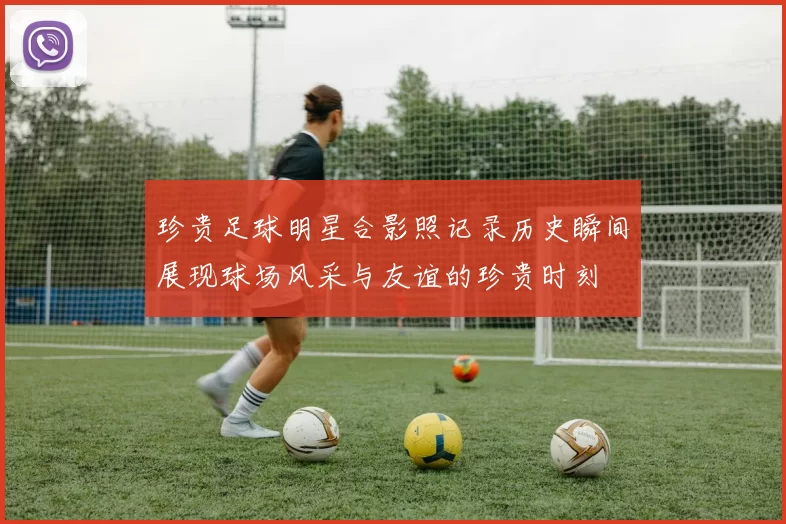 珍贵足球明星合影照记录历史瞬间展现球场风采与友谊的珍贵时刻