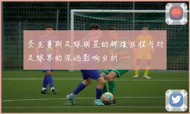 圣克鲁斯足球明星的辉煌历程与对足球界的深远影响分析