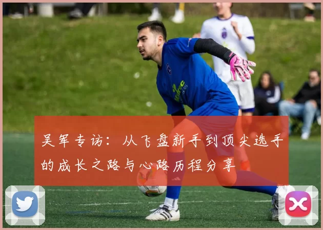 吴军专访：从飞盘新手到顶尖选手的成长之路与心路历程分享