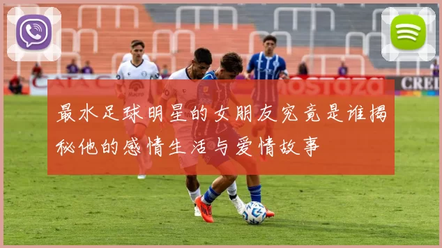 最水足球明星的女朋友究竟是谁揭秘他的感情生活与爱情故事