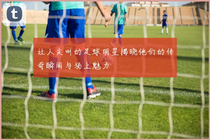 让人尖叫的足球明星揭晓他们的传奇瞬间与场上魅力