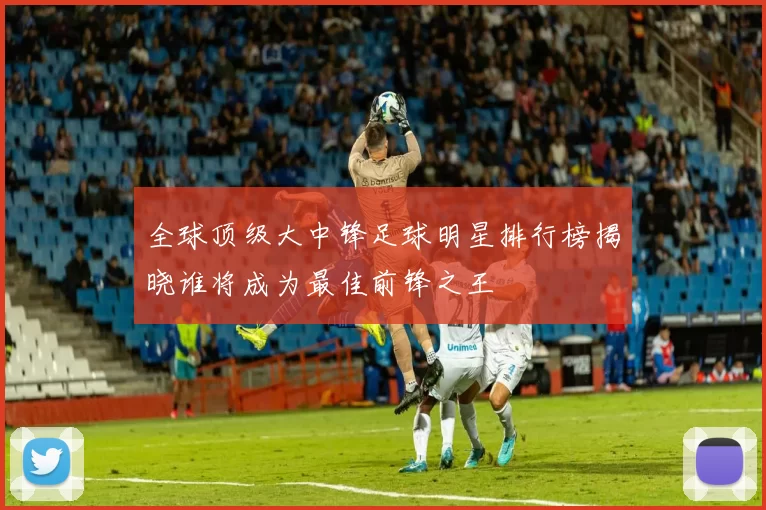 全球顶级大中锋足球明星排行榜揭晓谁将成为最佳前锋之王