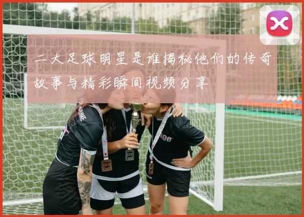 二大足球明星是谁揭秘他们的传奇故事与精彩瞬间视频分享
