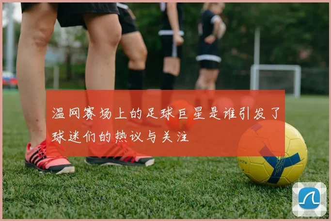 温网赛场上的足球巨星是谁引发了球迷们的热议与关注