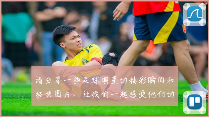 请分享一些足球明星的精彩瞬间和经典图片，让我们一起感受他们的魅力与风采