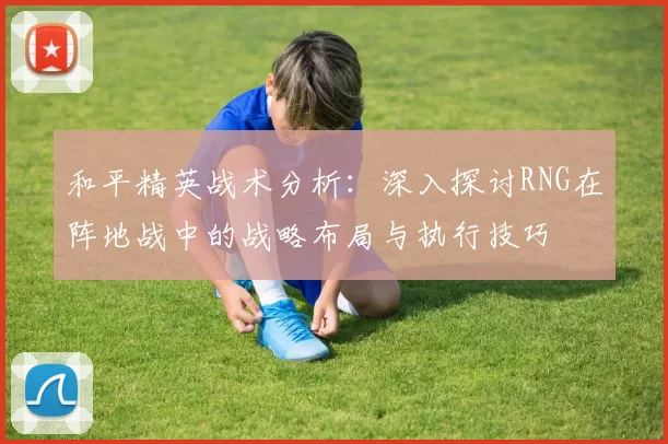 和平精英战术分析：深入探讨RNG在阵地战中的战略布局与执行技巧