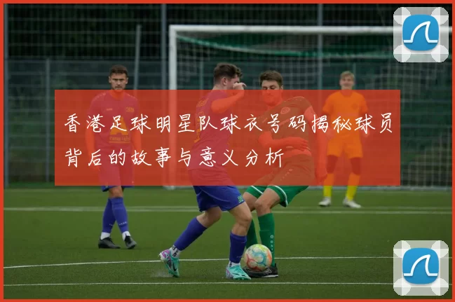 香港足球明星队球衣号码揭秘球员背后的故事与意义分析