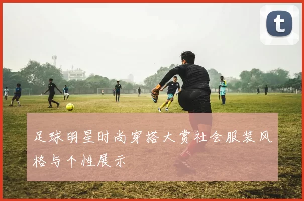 足球明星时尚穿搭大赏社会服装风格与个性展示