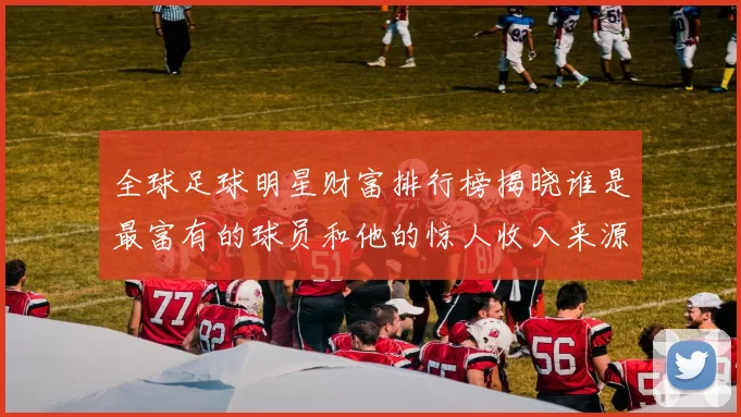 全球足球明星财富排行榜揭晓谁是最富有的球员和他的惊人收入来源