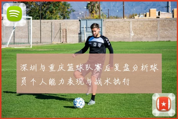 深圳与重庆篮球队赛后复盘分析球员个人能力表现与战术执行