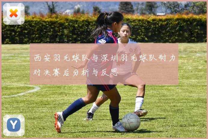 西安羽毛球队与深圳羽毛球队耐力对决赛后分析与反思