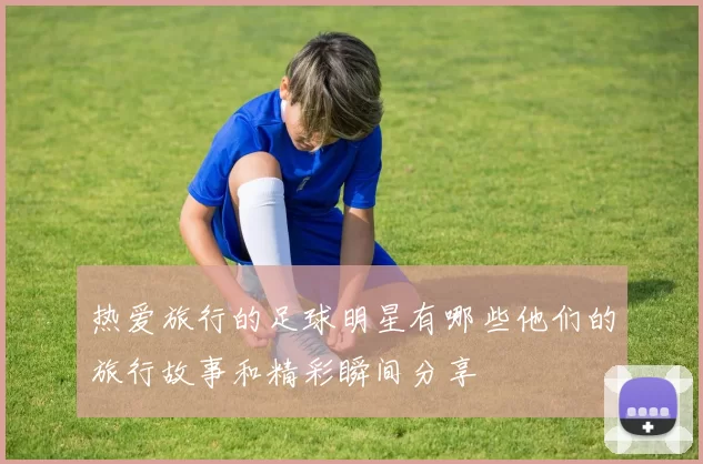 热爱旅行的足球明星有哪些他们的旅行故事和精彩瞬间分享
