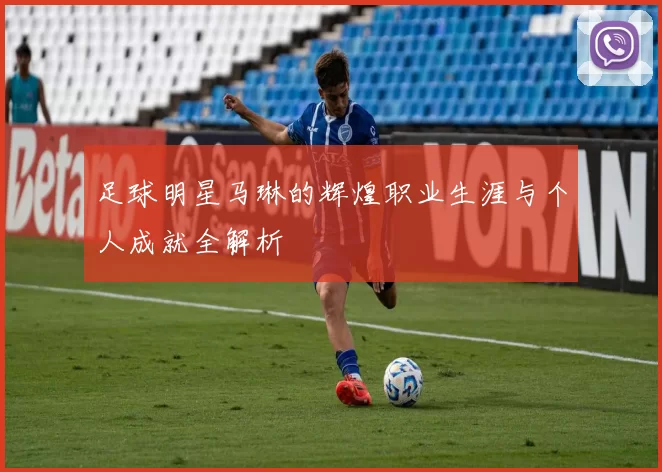 足球明星马琳的辉煌职业生涯与个人成就全解析