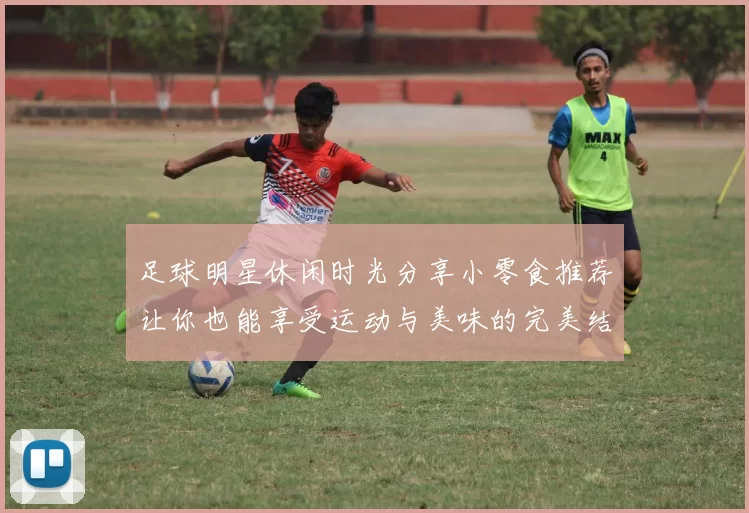 足球明星休闲时光分享小零食推荐让你也能享受运动与美味的完美结合
