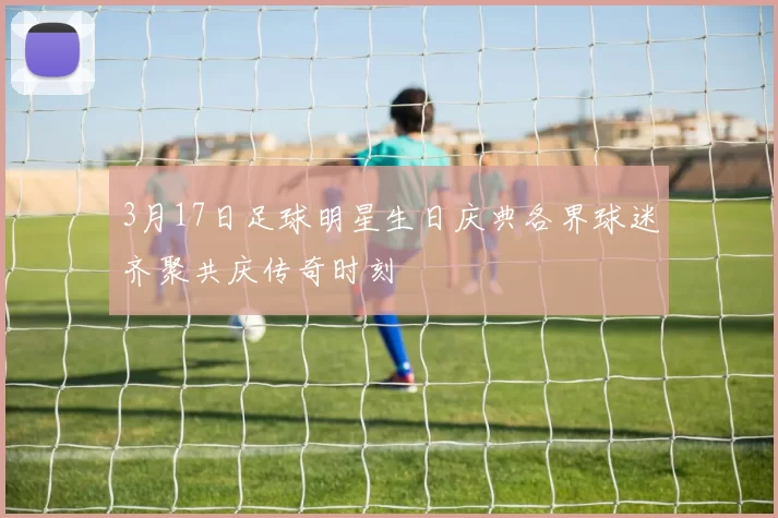 3月17日足球明星生日庆典各界球迷齐聚共庆传奇时刻