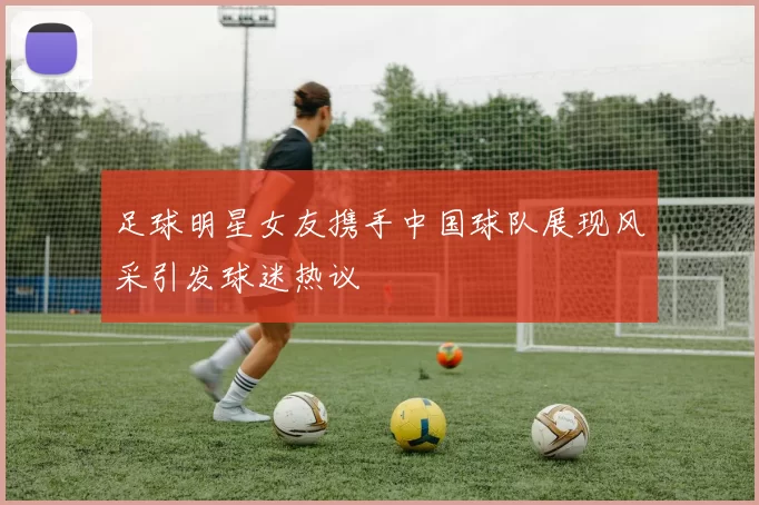 足球明星女友携手中国球队展现风采引发球迷热议