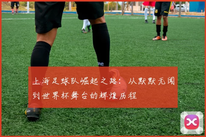 上海足球队崛起之路：从默默无闻到世界杯舞台的辉煌历程