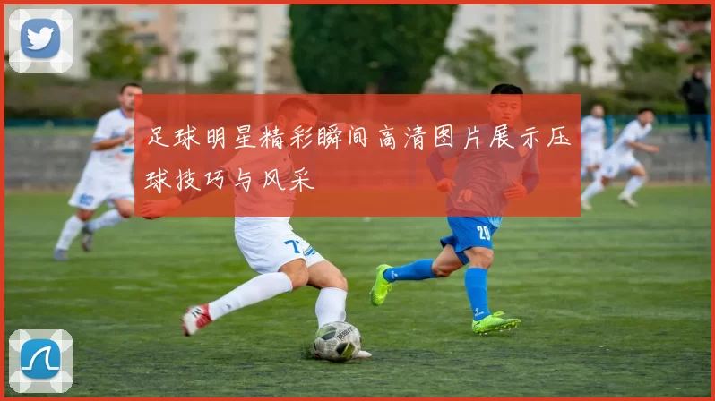 足球明星精彩瞬间高清图片展示压球技巧与风采