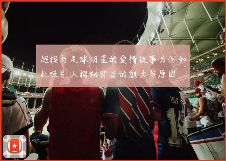 超模与足球明星的爱情故事为何如此吸引人揭秘背后的魅力与原因