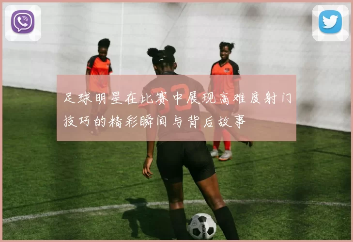足球明星在比赛中展现高难度射门技巧的精彩瞬间与背后故事