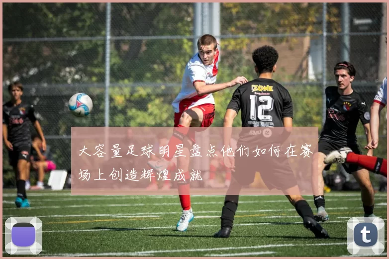 大容量足球明星盘点他们如何在赛场上创造辉煌成就
