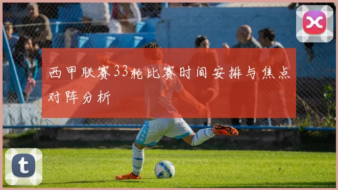 西甲联赛33轮比赛时间安排与焦点对阵分析