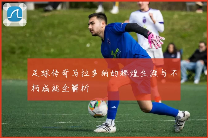 足球传奇马拉多纳的辉煌生涯与不朽成就全解析