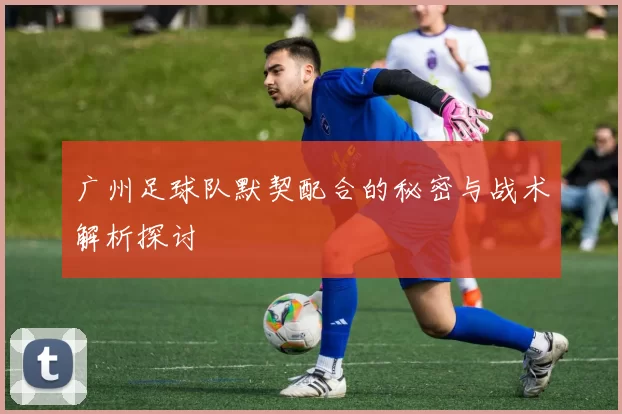 广州足球队默契配合的秘密与战术解析探讨
