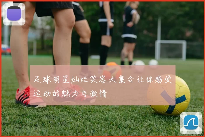足球明星灿烂笑容大集合让你感受运动的魅力与激情