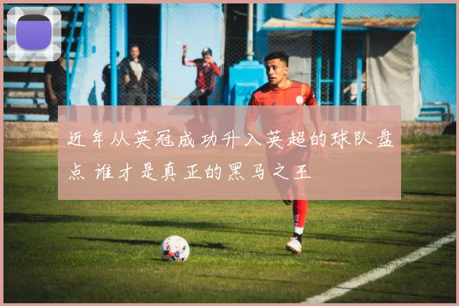 近年从英冠成功升入英超的球队盘点 谁才是真正的黑马之王
