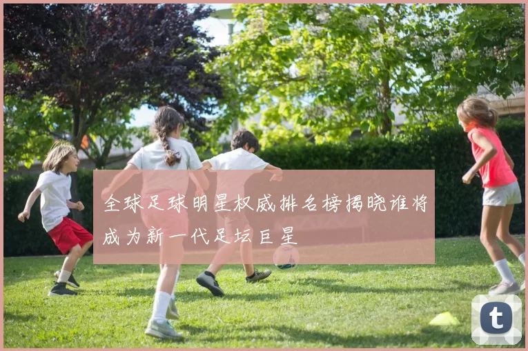 全球足球明星权威排名榜揭晓谁将成为新一代足坛巨星