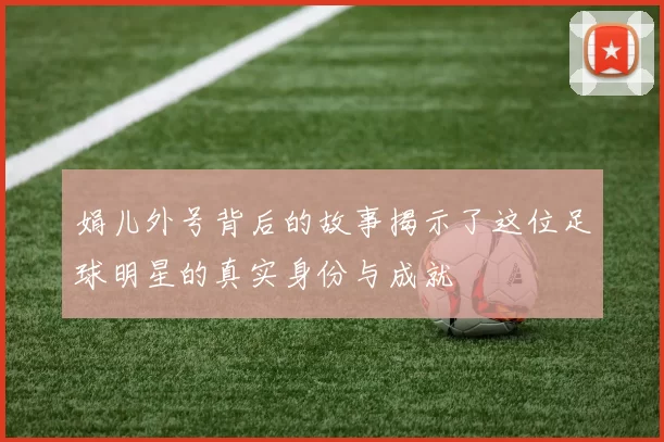 娟儿外号背后的故事揭示了这位足球明星的真实身份与成就