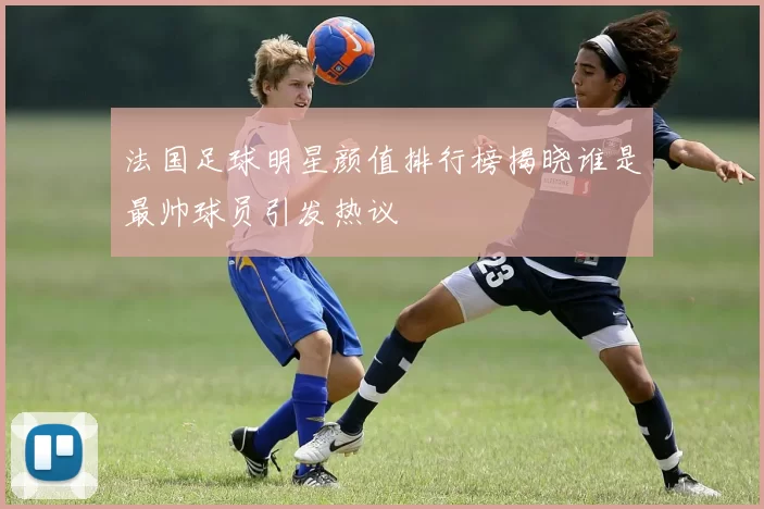 法国足球明星颜值排行榜揭晓谁是最帅球员引发热议
